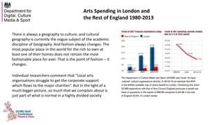 Arts Spending in London and
the Rest of England 1980-2013
There is always a geography to culture, and cultural
geography is currently the vogue subject of the academic
discipline of Geography. And fashion always changes. The
most popular place in the world for the rich to own at
least one of their homes does not remain the most
fashionable place for ever. That is the point of fashion – it
changes.
Individual researchers comment that “Local arts
organisations struggle to get the corporate support
which flows to the major charities”. But In the light of a
much bigger picture, so much that we complain about is
just part of what is normal in a highly divided society
 