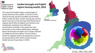 This map of the English regions and boroughs of
London illustrates how wealth, in the form of the
value of housing, became incredibly concentrated
within London by 2014. London housing was, by then
worth more than all the housing of the North East of
England, North West of England, and Yorkshire and
Humberside combined. Since 2014 that
concentration of wealth in the capital has risen
immensely as the London bubble grows, although
figures by borough and region are no longer released
so reliably by the land registry. This has made it
harder for updated maps to be produced as easily as
we could produce them of the London housing
bubble last year (map drawn in 2015).
London boroughs and English
regions housing wealth, 2014
 