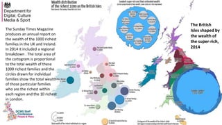 The Sunday Times Magazine
produces an annual report on
the wealth of the 1000 richest
families in the UK and Ireland.
In 2014 it included a regional
breakdown . The total area of
the cartogram is proportional
to the total wealth of these
1000 richest families and the
circles drawn for individual
families show the total wealth
of those particular families
who are the richest within
each region and the 10 richest
in London.
The British
Isles shaped by
the wealth of
the super-rich,
2014
 