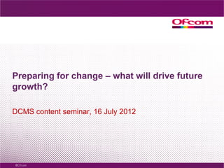 Preparing for change – what will drive future
growth?

DCMS content seminar, 16 July 2012
 
