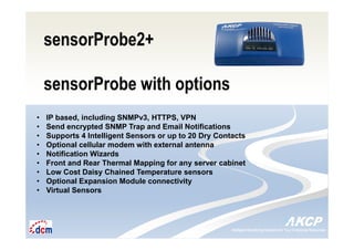 Intelligent Monitoring Solutions for Your Enterprise ResourcesIntelligent Monitoring Solutions for Your Enterprise Resources
sensorProbe2+
sensorProbe with options
• IP based, including SNMPv3, HTTPS, VPN
• Send encrypted SNMP Trap and Email Notifications
• Supports 4 Intelligent Sensors or up to 20 Dry Contacts
• Optional cellular modem with external antenna
• Notification Wizards
• Front and Rear Thermal Mapping for any server cabinet
• Low Cost Daisy Chained Temperature sensors
• Optional Expansion Module connectivity
• Virtual Sensors
 