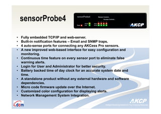 Intelligent Monitoring Solutions for Your Enterprise ResourcesIntelligent Monitoring Solutions for Your Enterprise Resources
sensorProbe4
• Fully embedded TCP/IP and web-server.
• Built-in notification features – Email and SNMP traps.
• 4 auto-sense ports for connecting any AKCess Pro sensors.
• A new improved web-based interface for easy configuration and
monitoring.
• Continuous time feature on every sensor port to eliminate false
warning alerts.
• Login for User and Administrator for better security.
• Battery backed time of day clock for an accurate system date and
time.
• A standalone product without any external hardware and software
dependencies.
• Micro code firmware update over the Internet.
• Customized color configuration for displaying alerts.
• Network Management System Integration.
 