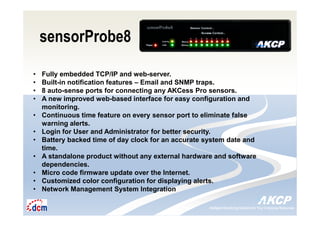 Intelligent Monitoring Solutions for Your Enterprise ResourcesIntelligent Monitoring Solutions for Your Enterprise Resources
sensorProbe8
• Fully embedded TCP/IP and web-server.
• Built-in notification features – Email and SNMP traps.
• 8 auto-sense ports for connecting any AKCess Pro sensors.
• A new improved web-based interface for easy configuration and
monitoring.
• Continuous time feature on every sensor port to eliminate false
warning alerts.
• Login for User and Administrator for better security.
• Battery backed time of day clock for an accurate system date and
time.
• A standalone product without any external hardware and software
dependencies.
• Micro code firmware update over the Internet.
• Customized color configuration for displaying alerts.
• Network Management System Integration
 