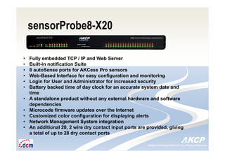 Intelligent Monitoring Solutions for Your Enterprise ResourcesIntelligent Monitoring Solutions for Your Enterprise Resources
sensorProbe8-X20
• Fully embedded TCP / IP and Web Server
• Built-in notification Suite
• 8 autoSense ports for AKCess Pro sensors
• Web-Based Interface for easy configuration and monitoring
• Login for User and Administrator for increased security
• Battery backed time of day clock for an accurate system date and
time
• A standalone product without any external hardware and software
dependencies
• Microcode firmware updates over the Internet
• Customized color configuration for displaying alerts
• Network Management System integration
• An additional 20, 2 wire dry contact input ports are provided, giving
a total of up to 28 dry contact ports
 