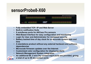 Intelligent Monitoring Solutions for Your Enterprise ResourcesIntelligent Monitoring Solutions for Your Enterprise Resources
sensorProbe8-X60
• Fully embedded TCP / IP and Web Server
• Built-in notification Suite
• 8 autoSense ports for AKCess Pro sensors
• Web-Based Interface for easy configuration and monitoring
• Login for User and Administrator for increased security
• Battery backed time of day clock for an accurate system date and
time
• A standalone product without any external hardware and software
dependencies
• Microcode firmware updates over the Internet
• Customized color configuration for displaying alerts
• Network Management System integration
• An additional 60, 2 wire dry contact input ports are provided, giving
a total of up to 68 dry contact ports
 