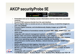 Intelligent Monitoring Solutions for Your Enterprise ResourcesIntelligent Monitoring Solutions for Your Enterprise Resources
AKCP securityProbe 5E
• Embedded web server displays sensor information and live video from connected
cameras
• Control PTDZ cameras directly from the web interface
• Record digital video to remote servers or internal memory, or send live images to
your own website
• Connect Digital Cameras, and simultaneously display images up to 640×480
resolution
• Receive notifications of anomalous events via email, SMS / MMS, SNMP traps, and
many more
• Integrates with network management systems via SNMPv1 and Encrypted SNMPv3
• Stream video and sensor information directly to your cellphone or PDA
• Ability to connect external GPRS / GSM modem, Bluetooth and WiFi USB adapters
• Uses Linux operating system for maximum stability and flexibility
• Virtual Sensors monitor power, Modbus, network devices, and other SNMP based
equipment
• Built-in graphing and data logging, internally or to a remote PC
• Platform independent; free firmware upgrades and utilities from AKCess Pro
• Monitor up to 500 intelligent sensors using expansion modules ( E-Opto 16 and E-
Sensor 8 )
• Compatible with complete range of AKCess Pro Intelligent Sensors
• Full Modbus support : Modbus Master / Slave, Modbus RTU, Modbus over TCP / IP
 