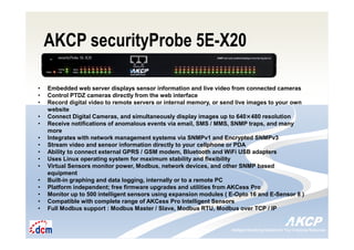 Intelligent Monitoring Solutions for Your Enterprise ResourcesIntelligent Monitoring Solutions for Your Enterprise Resources
AKCP securityProbe 5E-X20
• Embedded web server displays sensor information and live video from connected cameras
• Control PTDZ cameras directly from the web interface
• Record digital video to remote servers or internal memory, or send live images to your own
website
• Connect Digital Cameras, and simultaneously display images up to 640×480 resolution
• Receive notifications of anomalous events via email, SMS / MMS, SNMP traps, and many
more
• Integrates with network management systems via SNMPv1 and Encrypted SNMPv3
• Stream video and sensor information directly to your cellphone or PDA
• Ability to connect external GPRS / GSM modem, Bluetooth and WiFi USB adapters
• Uses Linux operating system for maximum stability and flexibility
• Virtual Sensors monitor power, Modbus, network devices, and other SNMP based
equipment
• Built-in graphing and data logging, internally or to a remote PC
• Platform independent; free firmware upgrades and utilities from AKCess Pro
• Monitor up to 500 intelligent sensors using expansion modules ( E-Opto 16 and E-Sensor 8 )
• Compatible with complete range of AKCess Pro Intelligent Sensors
• Full Modbus support : Modbus Master / Slave, Modbus RTU, Modbus over TCP / IP
 