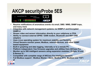 Intelligent Monitoring Solutions for Your Enterprise ResourcesIntelligent Monitoring Solutions for Your Enterprise Resources
AKCP securityProbe 5ES
• Receive notifications of anomalous events via email, SMS / MMS, SNMP traps,
and many more
• Integrates with network management systems via SNMPv1 and Encrypted
SNMPv3
• Stream video and sensor information directly to your cellphone or PDA
• Ability to connect external GPRS / GSM modem, Bluetooth and WiFi USB
adapters
• Uses Linux operating system for maximum stability and flexibility
• Virtual Sensors monitor power, Modbus, network devices, and other SNMP
based equipment
• Built-in graphing and data logging, internally or to a remote PC
• Platform independent; free firmware upgrades and utilities from AKCess Pro
• Monitor up to 500 intelligent sensors using expansion modules ( E-Opto 16 and
E-Sensor 8 )
• Compatible with complete range of AKCess Pro Intelligent Sensors
• Full Modbus support : Modbus Master / Slave, Modbus RTU, Modbus over TCP /
IP
 