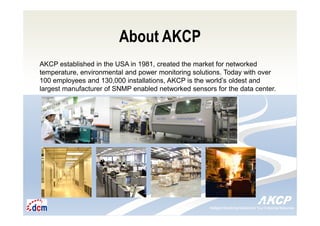 Intelligent Monitoring Solutions for Your Enterprise ResourcesIntelligent Monitoring Solutions for Your Enterprise Resources
About AKCP
AKCP established in the USA in 1981, created the market for networked
temperature, environmental and power monitoring solutions. Today with over
100 employees and 130,000 installations, AKCP is the world’s oldest and
largest manufacturer of SNMP enabled networked sensors for the data center.
 