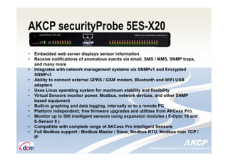 Intelligent Monitoring Solutions for Your Enterprise ResourcesIntelligent Monitoring Solutions for Your Enterprise Resources
AKCP securityProbe 5ES-X20
• Embedded web server displays sensor information
• Receive notifications of anomalous events via email, SMS / MMS, SNMP traps,
and many more
• Integrates with network management systems via SNMPv1 and Encrypted
SNMPv3
• Ability to connect external GPRS / GSM modem, Bluetooth and WiFi USB
adapters
• Uses Linux operating system for maximum stability and flexibility
• Virtual Sensors monitor power, Modbus, network devices, and other SNMP
based equipment
• Built-in graphing and data logging, internally or to a remote PC
• Platform independent; free firmware upgrades and utilities from AKCess Pro
• Monitor up to 500 intelligent sensors using expansion modules ( E-Opto 16 and
E-Sensor 8 )
• Compatible with complete range of AKCess Pro Intelligent Sensors
• Full Modbus support : Modbus Master / Slave, Modbus RTU, Modbus over TCP /
IP
 