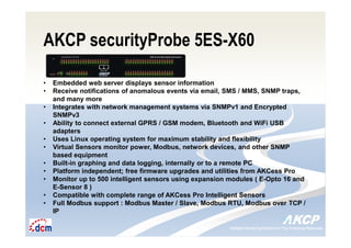 Intelligent Monitoring Solutions for Your Enterprise ResourcesIntelligent Monitoring Solutions for Your Enterprise Resources
AKCP securityProbe 5ES-X60
• Embedded web server displays sensor information
• Receive notifications of anomalous events via email, SMS / MMS, SNMP traps,
and many more
• Integrates with network management systems via SNMPv1 and Encrypted
SNMPv3
• Ability to connect external GPRS / GSM modem, Bluetooth and WiFi USB
adapters
• Uses Linux operating system for maximum stability and flexibility
• Virtual Sensors monitor power, Modbus, network devices, and other SNMP
based equipment
• Built-in graphing and data logging, internally or to a remote PC
• Platform independent; free firmware upgrades and utilities from AKCess Pro
• Monitor up to 500 intelligent sensors using expansion modules ( E-Opto 16 and
E-Sensor 8 )
• Compatible with complete range of AKCess Pro Intelligent Sensors
• Full Modbus support : Modbus Master / Slave, Modbus RTU, Modbus over TCP /
IP
 