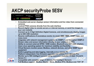 Intelligent Monitoring Solutions for Your Enterprise ResourcesIntelligent Monitoring Solutions for Your Enterprise Resources
AKCP securityProbe 5ESV
• Embedded web server displays sensor information and live video from connected
cameras
• Control PTDZ cameras directly from the web interface
• Record digital video to remote servers or internal memory, or send live images to
your own website
• Connect up to 4 High Definition Digital Cameras, and simultaneously display images
up to 640×480 resolution
• Receive notifications of anomalous events via email, SMS / MMS, SNMP traps, and
many more
• Integrates with network management systems via SNMPv1 and Encrypted SNMPv3
• Stream video and sensor information directly to your cellphone or PDA
• Ability to connect external GPRS / GSM modem, Bluetooth and WiFi USB adapters
• Uses Linux operating system for maximum stability and flexibility
• Virtual Sensors monitor power, Modbus, network devices, and other SNMP based
equipment
• Built-in graphing and data logging, internally or to a remote PC
• Platform independent; free firmware upgrades and utilities from AKCess Pro
• Monitor up to 500 intelligent sensors using expansion modules ( E-Opto 16 and E-
Sensor 8 )
• Compatible with complete range of AKCess Pro Intelligent Sensors
• Full Modbus support : Modbus Master / Slave, Modbus RTU, Modbus over TCP / IP
 