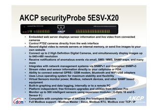 Intelligent Monitoring Solutions for Your Enterprise ResourcesIntelligent Monitoring Solutions for Your Enterprise Resources
AKCP securityProbe 5ESV-X20
• Embedded web server displays sensor information and live video from connected
cameras
• Control PTDZ cameras directly from the web interface
• Record digital video to remote servers or internal memory, or send live images to your
own website
• Connect up to 2 High Definition Digital Cameras, and simultaneously display images up
to 640×480 resolution
• Receive notifications of anomalous events via email, SMS / MMS, SNMP traps, and many
more
• Integrates with network management systems via SNMPv1 and Encrypted SNMPv3
• Stream video and sensor information directly to your cellphone or PDA
• Ability to connect external GPRS / GSM modem, Bluetooth and WiFi USB adapters
• Uses Linux operating system for maximum stability and flexibility
• Virtual Sensors monitor power, Modbus, network devices, and other SNMP based
equipment
• Built-in graphing and data logging, internally or to a remote PC
• Platform independent; free firmware upgrades and utilities from AKCess Pro
• Monitor up to 500 intelligent sensors using expansion modules ( E-Opto 16 and E-
Sensor 8 )
• Compatible with complete range of AKCess Pro Intelligent Sensors
• Full Modbus support : Modbus Master / Slave, Modbus RTU, Modbus over TCP / IP
 