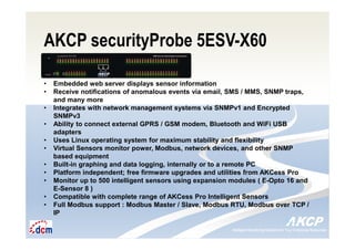 Intelligent Monitoring Solutions for Your Enterprise ResourcesIntelligent Monitoring Solutions for Your Enterprise Resources
AKCP securityProbe 5ESV-X60
• Embedded web server displays sensor information
• Receive notifications of anomalous events via email, SMS / MMS, SNMP traps,
and many more
• Integrates with network management systems via SNMPv1 and Encrypted
SNMPv3
• Ability to connect external GPRS / GSM modem, Bluetooth and WiFi USB
adapters
• Uses Linux operating system for maximum stability and flexibility
• Virtual Sensors monitor power, Modbus, network devices, and other SNMP
based equipment
• Built-in graphing and data logging, internally or to a remote PC
• Platform independent; free firmware upgrades and utilities from AKCess Pro
• Monitor up to 500 intelligent sensors using expansion modules ( E-Opto 16 and
E-Sensor 8 )
• Compatible with complete range of AKCess Pro Intelligent Sensors
• Full Modbus support : Modbus Master / Slave, Modbus RTU, Modbus over TCP /
IP
 