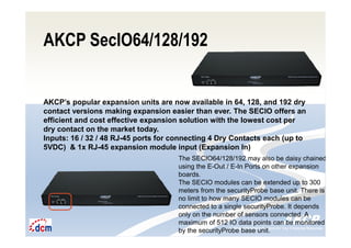 Intelligent Monitoring Solutions for Your Enterprise ResourcesIntelligent Monitoring Solutions for Your Enterprise Resources
AKCP SecIO64/128/192
AKCP’s popular expansion units are now available in 64, 128, and 192 dry
contact versions making expansion easier than ever. The SECIO offers an
efficient and cost effective expansion solution with the lowest cost per
dry contact on the market today.
Inputs: 16 / 32 / 48 RJ-45 ports for connecting 4 Dry Contacts each (up to
5VDC) & 1x RJ-45 expansion module input (Expansion In)
The SECIO64/128/192 may also be daisy chained
using the E-Out / E-In Ports on other expansion
boards.
The SECIO modules can be extended up to 300
meters from the securityProbe base unit. There is
no limit to how many SECIO modules can be
connected to a single securityProbe. It depends
only on the number of sensors connected. A
maximum of 512 IO data points can be monitored
by the securityProbe base unit.
 