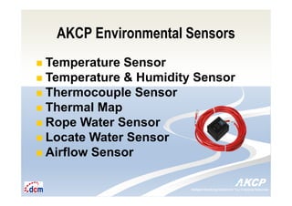 Intelligent Monitoring Solutions for Your Enterprise ResourcesIntelligent Monitoring Solutions for Your Enterprise Resources
AKCP Environmental Sensors
Temperature Sensor
Temperature & Humidity Sensor
Thermocouple Sensor
Thermal Map
Rope Water Sensor
Locate Water Sensor
Airflow Sensor
 