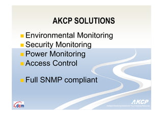 Intelligent Monitoring Solutions for Your Enterprise ResourcesIntelligent Monitoring Solutions for Your Enterprise Resources
AKCP SOLUTIONS
Environmental Monitoring
Security Monitoring
Power Monitoring
Access Control
Full SNMP compliant
 