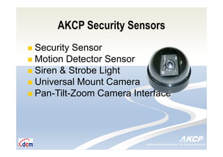 Intelligent Monitoring Solutions for Your Enterprise ResourcesIntelligent Monitoring Solutions for Your Enterprise Resources
AKCP Security Sensors
Security Sensor
Motion Detector Sensor
Siren & Strobe Light
Universal Mount Camera
Pan-Tilt-Zoom Camera Interface
 