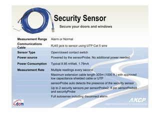Intelligent Monitoring Solutions for Your Enterprise ResourcesIntelligent Monitoring Solutions for Your Enterprise Resources
Security Sensor
Secure your doors and windows
Measurement Range Alarm or Normal
Communications
Cable
RJ45 jack to sensor using UTP Cat 5 wire
Sensor Type Open/closed contact switch
Power source Powered by the sensorProbe. No additional power needed
Power Consumption Typical 8.95 mWatt, 1.79mA
Measurement Rate Multiple readings every second
Maximum extension cable length 305m (1000 ft.) with approved
low capacitance shielded cable or UTP
sensorProbe auto detects the presence of the security sensor
Up to 2 security sensors per sensorProbe2, 8 per sensorProbe8
and securityProbe
Full autosense including disconnect alarm
 