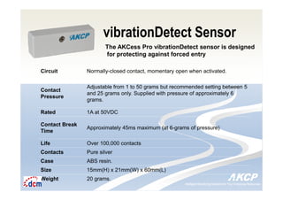 Intelligent Monitoring Solutions for Your Enterprise ResourcesIntelligent Monitoring Solutions for Your Enterprise Resources
vibrationDetect Sensor
The AKCess Pro vibrationDetect sensor is designed
for protecting against forced entry
Circuit Normally-closed contact, momentary open when activated.
Contact
Pressure
Adjustable from 1 to 50 grams but recommended setting between 5
and 25 grams only. Supplied with pressure of approximately 6
grams.
Rated 1A at 50VDC
Contact Break
Time
Approximately 45ms maximum (at 6-grams of pressure)
Life Over 100,000 contacts
Contacts Pure silver
Case ABS resin.
Size 15mm(H) x 21mm(W) x 60mm(L)
Weight 20 grams.
 
