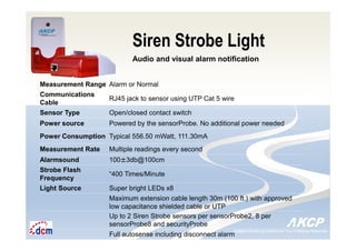 Intelligent Monitoring Solutions for Your Enterprise ResourcesIntelligent Monitoring Solutions for Your Enterprise Resources
Siren Strobe Light
Audio and visual alarm notification
Measurement Range Alarm or Normal
Communications
Cable
RJ45 jack to sensor using UTP Cat 5 wire
Sensor Type Open/closed contact switch
Power source Powered by the sensorProbe. No additional power needed
Power Consumption Typical 556.50 mWatt, 111.30mA
Measurement Rate Multiple readings every second
Alarmsound 100±3db@100cm
Strobe Flash
Frequency
“400 Times/Minute
Light Source Super bright LEDs x8
Maximum extension cable length 30m (100 ft.) with approved
low capacitance shielded cable or UTP
Up to 2 Siren Strobe sensors per sensorProbe2, 8 per
sensorProbe8 and securityProbe
Full autosense including disconnect alarm
 