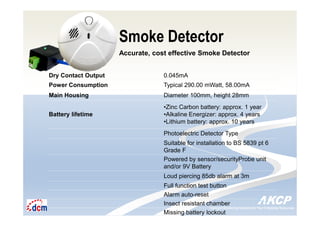 Intelligent Monitoring Solutions for Your Enterprise ResourcesIntelligent Monitoring Solutions for Your Enterprise Resources
Smoke Detector
Accurate, cost effective Smoke Detector
Dry Contact Output 0.045mA
Power Consumption Typical 290.00 mWatt, 58.00mA
Main Housing Diameter 100mm, height 28mm
Battery lifetime
•Zinc Carbon battery: approx. 1 year
•Alkaline Energizer: approx. 4 years
•Lithium battery: approx. 10 years
Photoelectric Detector Type
Suitable for installation to BS 5839 pt 6
Grade F
Powered by sensor/securityProbe unit
and/or 9V Battery
Loud piercing 85db alarm at 3m
Full function test button
Alarm auto-reset
Insect resistant chamber
Missing battery lockout
 