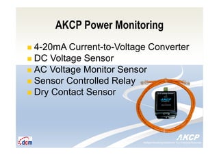 Intelligent Monitoring Solutions for Your Enterprise ResourcesIntelligent Monitoring Solutions for Your Enterprise Resources
AKCP Power Monitoring
4-20mA Current-to-Voltage Converter
DC Voltage Sensor
AC Voltage Monitor Sensor
Sensor Controlled Relay
Dry Contact Sensor
 