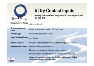 Intelligent Monitoring Solutions for Your Enterprise ResourcesIntelligent Monitoring Solutions for Your Enterprise Resources
5 Dry Contact Inputs
Ability to have up to 5 dry contact inputs per RJ45
on the SP2
Measurement Range
:
Alarm or Normal
Communications
cable :
RJ-45 jack to sensor using UTP Cat 5 wire
Sensor Type : Open / Closed contact switch
Input Voltage Range
:
0 to 5 volts
Power Source : Powered by the sensorProbe. No additional power needed
Measurement Rate : Multiple readings every second
Normal input voltage is settable under software
Normally open, normally closed is settable under software
Up to 5 dry contact inputs per RJ-45 making upto 10 Dry
Contact Inputs in sensorProbe2
 
