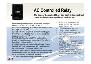 Intelligent Monitoring Solutions for Your Enterprise ResourcesIntelligent Monitoring Solutions for Your Enterprise Resources
AC Controlled Relay
The Sensor Controlled Relay can control the electrical
power to devices managed over the Internet
• Relay designed to control mains line voltage –
110 VAC, in the US, 220 VAC in the EU
• IEC connector rating is 10 Amps for 220 VAC and
10 Amps for 110 VAC
• Operates from a single +5 V DC Power Supply
from the sensorProbe. Power cords supplied
support maximum 6 A
• Metal Oxide Varistors (MOVs) and snubber
circuit protect the open contacts of the relays
from high voltage spikes
• 4 LEDs indicate the status of the Relay, Power
Supply, AC Line Voltage and AC Load Voltage
• Up to 2 Sensor Controlled Relays per
sensorProbe2. Up to 8 Sensor Controlled Relays
per sensorProbe8, securityProbe, securityProbe
5E or E-sensor8 expansion module
• Full auto-sense including disconnect alarm
• IEC connector rating is 10
Amps for 220 VAC and 10
Amps for 110 VAC
• Contact Material AgCdO
• Carry Current 10 Amps
• Max. Operating Voltage 380
VAC, 125 VDC
• Max. Operating Current 10
Amps
• Max. Switching Capacity 4,000
VA, 480W with Resistive Load
2,000 VA, 240W with Inductive
Load (P.F=0.4)
• Power Consumption: Typical
471.00 mWatt, 94.20 mA
• 10 Amps Fuse 380 VAC, 125
VDC
 