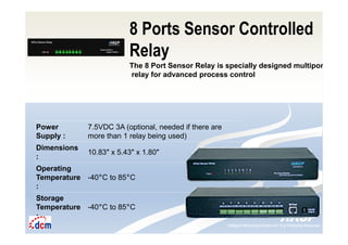 Intelligent Monitoring Solutions for Your Enterprise ResourcesIntelligent Monitoring Solutions for Your Enterprise Resources
8 Ports Sensor Controlled
Relay
The 8 Port Sensor Relay is specially designed multiport
relay for advanced process control
Power
Supply :
7.5VDC 3A (optional, needed if there are
more than 1 relay being used)
Dimensions
:
10.83″ x 5.43″ x 1.80″
Operating
Temperature
:
-40°C to 85°C
Storage
Temperature
:
-40°C to 85°C
 