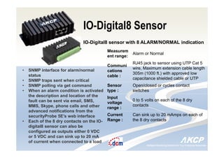 Intelligent Monitoring Solutions for Your Enterprise ResourcesIntelligent Monitoring Solutions for Your Enterprise Resources
IO-Digital8 Sensor
IO-Digital8 sensor with 8 ALARM/NORMAL indication
• SNMP interface for alarm/normal
status
• SNMP traps sent when critical
• SNMP polling via get command
• When an alarm condition is activated
the description and location of the
fault can be sent via email, SMS,
MMS, Skype, phone calls and other
advanced notifications from the
securityProbe 5E’s web interface
• Each of the 8 dry contacts on the IO-
digital8 sensor can also be
configured as outputs either 0 VDC
or 5 VDC and can sink up to 20 mA
of current when connected to a load
Measurem
ent range:
Alarm or Normal
Communi
cations
cable :
RJ45 jack to sensor using UTP Cat 5
wire, Maximum extension cable length
305m (1000 ft.) with approved low
capacitance shielded cable or UTP
Sensor
type :
Open/closed or cycles contact
switches
Input
voltage
range :
0 to 5 volts on each of the 8 dry
contacts
Current
Range :
Can sink up to 20 mAmps on each of
the 8 dry contacts
 