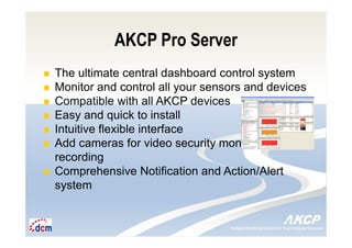 Intelligent Monitoring Solutions for Your Enterprise ResourcesIntelligent Monitoring Solutions for Your Enterprise Resources
AKCP Pro Server
The ultimate central dashboard control system
Monitor and control all your sensors and devices
Compatible with all AKCP devices
Easy and quick to install
Intuitive flexible interface
Add cameras for video security monitoring and
recording
Comprehensive Notification and Action/Alert
system
 