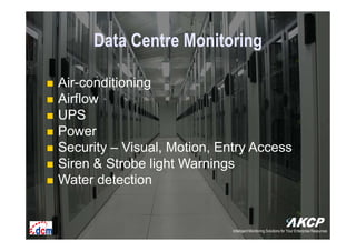 Intelligent Monitoring Solutions for Your Enterprise ResourcesIntelligent Monitoring Solutions for Your Enterprise Resources
Data Centre Monitoring
Air-conditioning
Airflow
UPS
Power
Security – Visual, Motion, Entry Access
Siren & Strobe light Warnings
Water detection
Intelligent Monitoring Solutions for Your Enterprise Resources
 