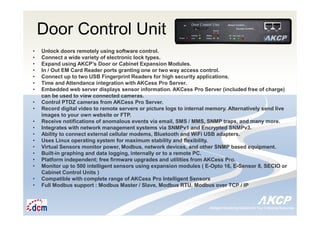 Intelligent Monitoring Solutions for Your Enterprise ResourcesIntelligent Monitoring Solutions for Your Enterprise Resources
Door Control Unit
• Unlock doors remotely using software control.
• Connect a wide variety of electronic lock types.
• Expand using AKCP’s Door or Cabinet Expansion Modules.
• In / Out EM Card Reader ports granting one or two way access control.
• Connect up to two USB Fingerprint Readers for high security applications.
• Time and Attendance integration with AKCess Pro Server.
• Embedded web server displays sensor information. AKCess Pro Server (included free of charge)
can be used to view connected cameras.
• Control PTDZ cameras from AKCess Pro Server.
• Record digital video to remote servers or picture logs to internal memory. Alternatively send live
images to your own website or FTP.
• Receive notifications of anomalous events via email, SMS / MMS, SNMP traps, and many more.
• Integrates with network management systems via SNMPv1 and Encrypted SNMPv3.
• Ability to connect external cellular modems, Bluetooth and WiFi USB adapters.
• Uses Linux operating system for maximum stability and flexibility.
• Virtual Sensors monitor power, Modbus, network devices, and other SNMP based equipment.
• Built-in graphing and data logging, internally or to a remote PC.
• Platform independent; free firmware upgrades and utilities from AKCess Pro.
• Monitor up to 500 intelligent sensors using expansion modules ( E-Opto 16, E-Sensor 8, SECIO or
Cabinet Control Units )
• Compatible with complete range of AKCess Pro Intelligent Sensors
• Full Modbus support : Modbus Master / Slave, Modbus RTU, Modbus over TCP / IP
 