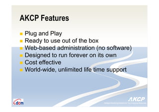 Intelligent Monitoring Solutions for Your Enterprise ResourcesIntelligent Monitoring Solutions for Your Enterprise Resources
AKCP Features
Plug and Play
Ready to use out of the box
Web-based administration (no software)
Designed to run forever on its own
Cost effective
World-wide, unlimited life time support
 