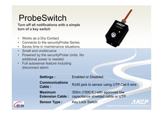 Intelligent Monitoring Solutions for Your Enterprise ResourcesIntelligent Monitoring Solutions for Your Enterprise Resources
ProbeSwitch
Turn off all notifications with a simple
turn of a key switch
• Works as a Dry Contact
• Connects to the securityProbe Series
• Saves time in maintenance situations
• Small and unobtrusive
• Powered by the securityProbe Units. No
additional power is needed.
• Full autosense feature including
disconnect alarm
Settings : Enabled or Disabled
Communications
Cable :
RJ45 jack to sensor using UTP Cat-5 wire
Maximum
Extension Cable :
305m (1000 ft.) with approved low
capacitance shielded cable or UTP.
Sensor Type : Key Lock Switch
 
