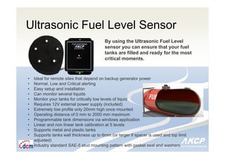 Intelligent Monitoring Solutions for Your Enterprise ResourcesIntelligent Monitoring Solutions for Your Enterprise Resources
Ultrasonic Fuel Level Sensor
By using the Ultrasonic Fuel Level
sensor you can ensure that your fuel
tanks are filled and ready for the most
critical moments.
• Ideal for remote sites that depend on backup generator power
• Normal, Low and Critical alerting
• Easy setup and installation
• Can monitor several liquids
• Monitor your tanks for critically low levels of liquid
• Requires 12V external power supply (included)
• Extremely low profile only 20mm high once mounted
• Operating distance of 0 mm to 2000 mm maximum
• Programmable tank dimensions via windows application
• Linear and non linear tank calibration at 5 levels
• Supports metal and plastic tanks
• Supports tanks wall thickness up to 6mm (or larger if spacer is used and top limit
adjusted)
• Industry standard SAE-5 stud mounting pattern with gasket seal and washers
 