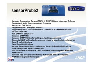 Intelligent Monitoring Solutions for Your Enterprise ResourcesIntelligent Monitoring Solutions for Your Enterprise Resources
sensorProbe2
• Includes Temperature Sensor (SP2T01), SNMP MIB and Integrated Software
• Supports all Major Communications Protocols
• Embedded Web Server
• Supports up to 2 Intelligent Sensors
• Supports up to 10 Dry Contact Inputs *Use two 5DCS sensors and the
DCUPGSP2 Code.
• Full SNMP v1 compliance
• Includes SNMP MIB
• Includes SNMP Utilities for setting and getting parameters
• Supports SNMP polling to allow sensor values to be collected and graphed
• Send Trap Notifications
• Send Email Notifications
• Include Sensor Description and current Sensor Values in Notifications
• User configurable Sensor Thresholds
• Use the built in “Continuous Time” feature to eliminating false alerts and
notifications
• Optional PoE (Power over Ethernet) that is IEEE 802.3af compliant
• 100MB Full Duplex Ethernet port
 