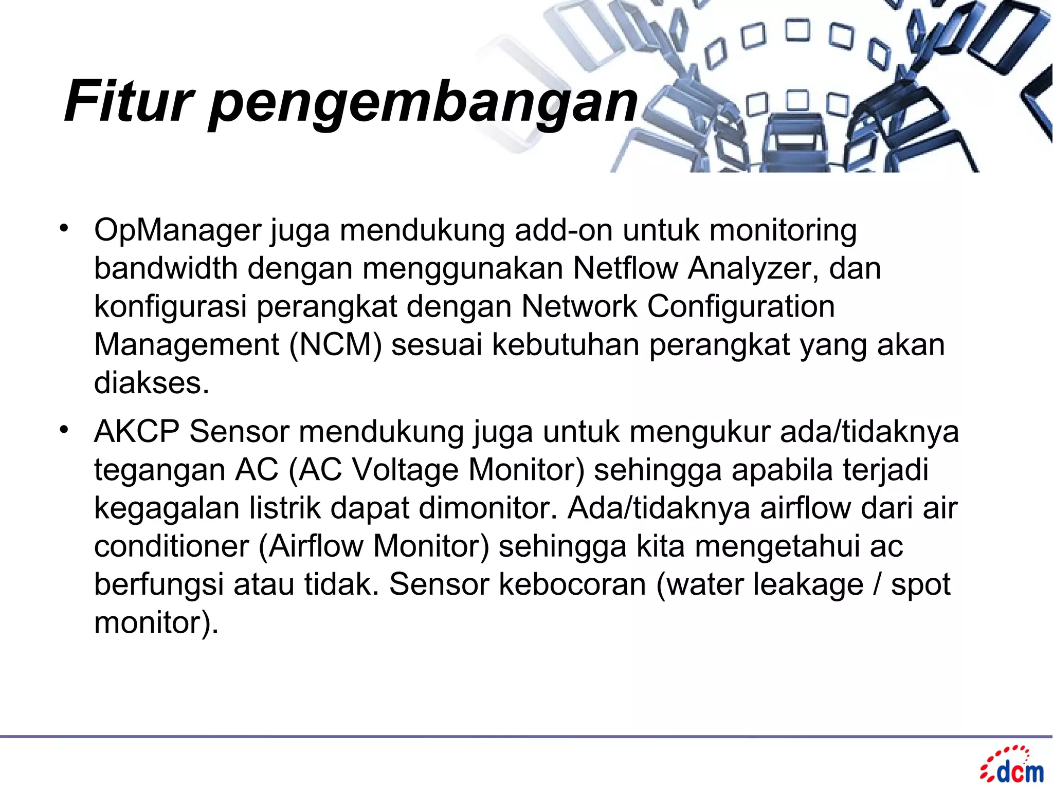 Fitur pengembangan

• OpManager juga mendukung add-on untuk monitoring
  bandwidth dengan menggunakan Netflow Analyzer, dan
  konfigurasi perangkat dengan Network Configuration
  Management (NCM) sesuai kebutuhan perangkat yang akan
  diakses.
• AKCP Sensor mendukung juga untuk mengukur ada/tidaknya
  tegangan AC (AC Voltage Monitor) sehingga apabila terjadi
  kegagalan listrik dapat dimonitor. Ada/tidaknya airflow dari air
  conditioner (Airflow Monitor) sehingga kita mengetahui ac
  berfungsi atau tidak. Sensor kebocoran (water leakage / spot
  monitor).
 