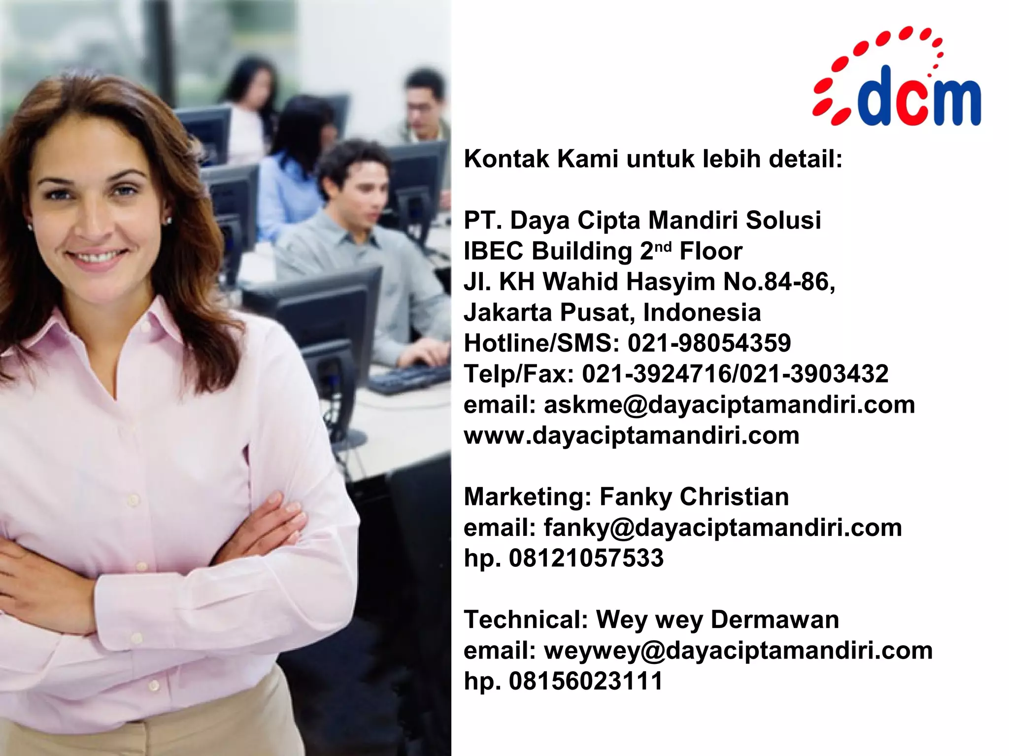 Kontak Kami untuk lebih detail:

PT. Daya Cipta Mandiri Solusi
IBEC Building 2nd Floor
Jl. KH Wahid Hasyim No.84-86,
Jakarta Pusat, Indonesia
Hotline/SMS: 021-98054359
Telp/Fax: 021-3924716/021-3903432
email: askme@dayaciptamandiri.com
www.dayaciptamandiri.com

Marketing: Fanky Christian
email: fanky@dayaciptamandiri.com
hp. 08121057533

Technical: Wey wey Dermawan
email: weywey@dayaciptamandiri.com
hp. 08156023111
 