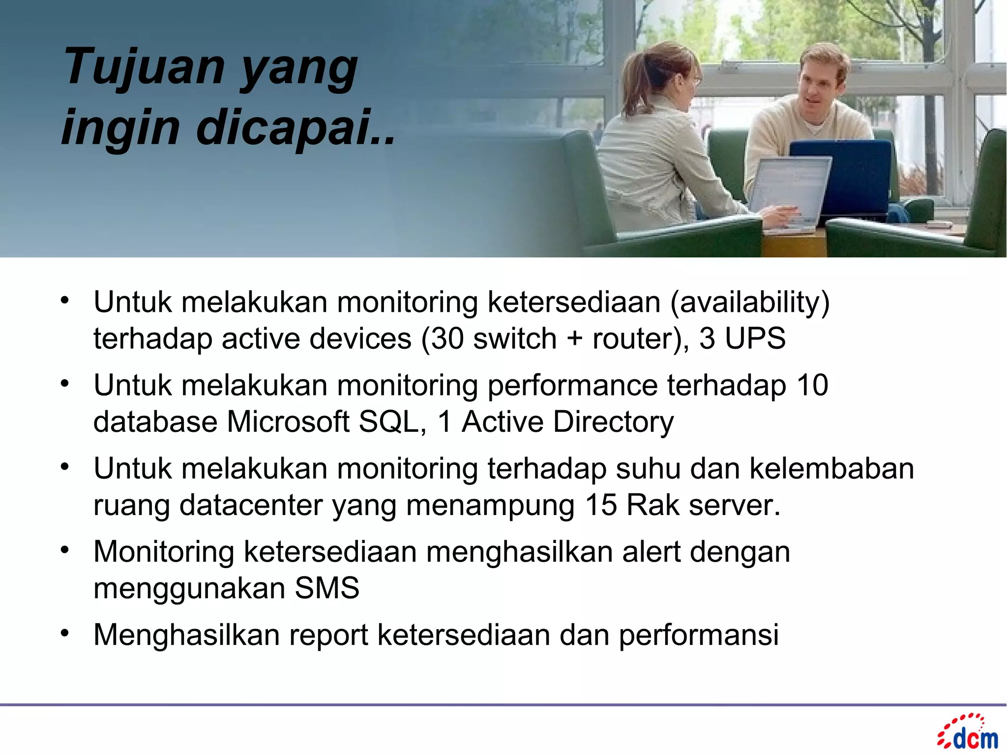 Tujuan yang
ingin dicapai..


• Untuk melakukan monitoring ketersediaan (availability)
  terhadap active devices (30 switch + router), 3 UPS
• Untuk melakukan monitoring performance terhadap 10
  database Microsoft SQL, 1 Active Directory
• Untuk melakukan monitoring terhadap suhu dan kelembaban
  ruang datacenter yang menampung 15 Rak server.
• Monitoring ketersediaan menghasilkan alert dengan
  menggunakan SMS
• Menghasilkan report ketersediaan dan performansi
 