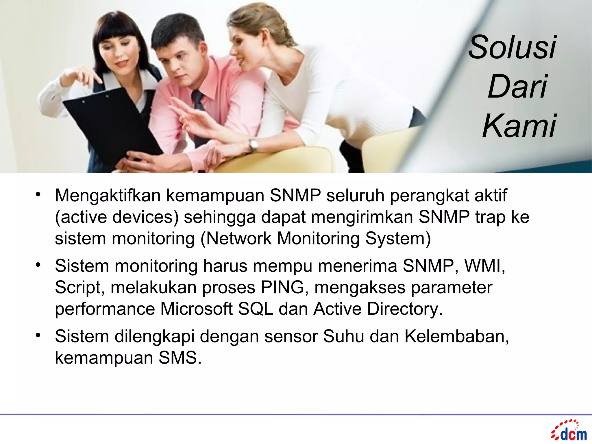 Solusi
                                                   Dari
                                                   Kami
• Mengaktifkan kemampuan SNMP seluruh perangkat aktif
  (active devices) sehingga dapat mengirimkan SNMP trap ke
  sistem monitoring (Network Monitoring System)
• Sistem monitoring harus mempu menerima SNMP, WMI,
  Script, melakukan proses PING, mengakses parameter
  performance Microsoft SQL dan Active Directory.
• Sistem dilengkapi dengan sensor Suhu dan Kelembaban,
  kemampuan SMS.
 
