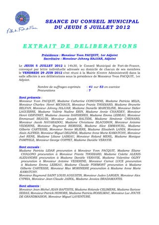 SEANCE DU CONSEIL MUNICIPAL
DU JEUDI 5 JUILLET 2012
 
 
 
E X T R A I T D E D E L I B E R A T I O N S
 
Présidence : Monsieur Yvon PACQUIT, 1er Adjoint
Secrétaire : Monsieur Johnny HAJJAR, Adjoint
 
Le JEUDI 5 JUILLET 2012 à 14h30, le Conseil Municipal de Fort-de-France,
convoqué par lettre individuelle adressée au domicile de chacun de ses membres
le VENDREDI 29 JUIN 2012 s’est réuni à la Mairie (Centre Administratif) dans la
salle affectée à ses délibérations sous la présidence de Monsieur Yvon PACQUIT, 1er
Adjoint.
 
  Nombre de suffrages exprimés
Procurations
: 41 sur 53 en exercice
: 7
 
Sont présents :
Monsieur Yvon PACQUIT, Madame Catherine CONCONNE, Madame Patricia MILIA,
Monsieur Charles- Henri MICHAUX, Monsieur Frantz THODIARD, Madame Brunette
BELFAN, Monsieur Johnny HAJJAR, Madame Danielle MARCELINE, Monsieur Didier
LAGUERRE, Madame Valérie Nadine ERIN, Madame Annie CHANDEY, Monsieur
Henri GERVINET, Madame Jeannie DARSIERES, Madame Emma LEBEAU, Monsieur
Emmanuel BEAUDI, Monsieur Joseph BALTIDE, Madame Siméonie CHENARD,
Monsieur Jacob NAYARADOU, Madame Christiane BLACODON, Monsieur Antoine
VEDERINE, Monsieur Raymond REMISSE, Madame Alice EMMANUEL, Madame
Gilberte CARTESSE, Monsieur Nestor MIJERE, Madame Elisabeth LANDI, Monsieur
Alain ALFRED, Monsieur Miguel DELINDE, Madame Anne Marie KAMATCHY, Monsieur
Joel RENE, Madame Liliane LABEAU, Monsieur Roland MENIL, Madame Monique
PAMPHILE, Monsieur George COPPET, Madame Danièle VERAYIE.
 
Sont excusés :
Madame Patricia LIDAR procuration à Monsieur Yvon PACQUIT, Madame Eliane
CHALONO procuration à Monsieur Frantz THODIARD, Madame Colette ALEXIS-
ALEXANDRE procuration à Madame Danièle VERAYIE, Madame Valentine OLINY
procuration à Monsieur Antoine VEDERINE, Monsieur Carnot LUCE procuration
à Madame Emma LEBEAU, Madame Claude FORMONT procuration à Madame
Gilberte CARTESSE, Monsieur Max MORINIERE procuration à Madame Anne Marie
KAMATCHY. 
Monsieur Raymond SAINT LOUIS AUGUSTIN, Monsieur Judes LARGEN, Monsieur Alex
CYPRIA, Monsieur Jean-Claude JABOL, Madame Jessica BRADAMANTIS.
 
Sont absents :
Monsieur Jean-Michel JEAN-BAPTISTE, Madame Rolande CELIMENE, Madame Ilarisse
SEBAS, Monsieur Patrick HONORE, Madame Patricia ROSELMAC, Monsieur Luc JOUYE
DE GRANDMAISON, Monsieur Miguel LAVENTURE.
 