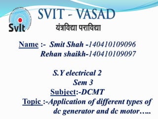 Name :- Smit Shah -140410109096
Rehan shaikh-140410109097
S.Y electrical 2
Sem 3
Subject:-DCMT
Topic :-Application of different types of
dc generator and dc motor…..
 