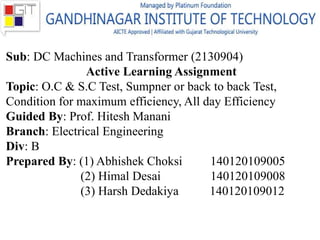 Sub: DC Machines and Transformer (2130904)
Active Learning Assignment
Topic: O.C & S.C Test, Sumpner or back to back Test,
Condition for maximum efficiency, All day Efficiency
Guided By: Prof. Hitesh Manani
Branch: Electrical Engineering
Div: B
Prepared By: (1) Abhishek Choksi 140120109005
(2) Himal Desai 140120109008
(3) Harsh Dedakiya 140120109012
 