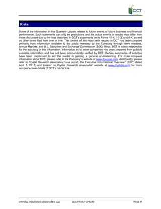 Risks

Some of the information in this Quarterly Update relates to future events or future business and financial
performance. Such statements can only be predictions and the actual events or results may differ from
those discussed due to the risks described in DCT’s statements on its Forms 10-K, 10-Q, and 8-K, as well
as other forms filed from time to time. The content of this report with respect to DCT has been compiled
primarily from information available to the public released by the Company through news releases,
Annual Reports, and U.S. Securities and Exchange Commission (SEC) filings. DCT is solely responsible
for the accuracy of this information. Information as to other companies has been prepared from publicly
available information and has not been independently verified by DCT. Certain summaries of activities
have been condensed to aid the reader in gaining a general understanding. For more complete
information about DCT, please refer to the Company’s website at www.docucap.com. Additionally, please
refer to Crystal Research Associates’ base report, the Executive Informational Overview® (EIO®) dated
April 5, 2011, and located on Crystal Research Associates’ website at www.crystalra.com for more
comprehensive details of DCT’s risk factors.




CRYSTAL RESEARCH ASSOCIATES, LLC              QUARTERLY UPDATE                                    PAGE 11
 