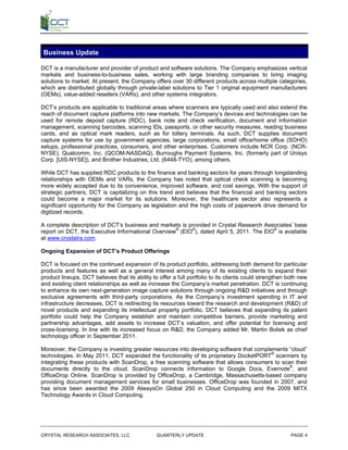 Business Update

DCT is a manufacturer and provider of product and software solutions. The Company emphasizes vertical
markets and business-to-business sales, working with large branding companies to bring imaging
solutions to market. At present, the Company offers over 30 different products across multiple categories,
which are distributed globally through private-label solutions to Tier 1 original equipment manufacturers
(OEMs), value-added resellers (VARs), and other systems integrators.

DCT’s products are applicable to traditional areas where scanners are typically used and also extend the
reach of document capture platforms into new markets. The Company’s devices and technologies can be
used for remote deposit capture (RDC), bank note and check verification, document and information
management, scanning barcodes, scanning IDs, passports, or other security measures, reading business
cards, and as optical mark readers, such as for lottery terminals. As such, DCT supplies document
capture systems for use by government agencies, large corporations, small office/home office (SOHO)
setups, professional practices, consumers, and other enterprises. Customers include NCR Corp. (NCR-
NYSE), Qualcomm, Inc. (QCOM-NASDAQ), Burroughs Payment Systems, Inc. (formerly part of Unisys
Corp. [UIS-NYSE]), and Brother Industries, Ltd. (6448-TYO), among others.

While DCT has supplied RDC products to the finance and banking sectors for years through longstanding
relationships with OEMs and VARs, the Company has noted that optical check scanning is becoming
more widely accepted due to its convenience, improved software, and cost savings. With the support of
strategic partners, DCT is capitalizing on this trend and believes that the financial and banking sectors
could become a major market for its solutions. Moreover, the healthcare sector also represents a
significant opportunity for the Company as legislation and the high costs of paperwork drive demand for
digitized records.

A complete description of DCT’s business and markets is provided in Crystal Research Associates’ base
report on DCT, the Executive Informational Overview® (EIO®), dated April 5, 2011. The EIO® is available
at www.crystalra.com.

Ongoing Expansion of DCT’s Product Offerings

DCT is focused on the continued expansion of its product portfolio, addressing both demand for particular
products and features as well as a general interest among many of its existing clients to expand their
product lineups. DCT believes that its ability to offer a full portfolio to its clients could strengthen both new
and existing client relationships as well as increase the Company’s market penetration. DCT is continuing
to enhance its own next-generation image capture solutions through ongoing R&D initiatives and through
exclusive agreements with third-party corporations. As the Company’s investment spending in IT and
infrastructure decreases, DCT is redirecting its resources toward the research and development (R&D) of
novel products and expanding its intellectual property portfolio. DCT believes that expanding its patent
portfolio could help the Company establish and maintain competitive barriers, provide marketing and
partnership advantages, add assets to increase DCT’s valuation, and offer potential for licensing and
cross-licensing. In line with its increased focus on R&D, the Company added Mr. Martin Boliek as chief
technology officer in September 2011.

Moreover, the Company is investing greater resources into developing software that complements “cloud”
technologies. In May 2011, DCT expanded the functionality of its proprietary DocketPORT® scanners by
integrating these products with ScanDrop, a free scanning software that allows consumers to scan their
documents directly to the cloud. ScanDrop connects information to Google Docs, Evernote®, and
OfficeDrop Online. ScanDrop is provided by OfficeDrop, a Cambridge, Massachusetts-based company
providing document management services for small businesses. OfficeDrop was founded in 2007, and
has since been awarded the 2009 AlwaysOn Global 250 in Cloud Computing and the 2009 MITX
Technology Awards in Cloud Computing.




CRYSTAL RESEARCH ASSOCIATES, LLC                 QUARTERLY UPDATE                                         PAGE 4
 