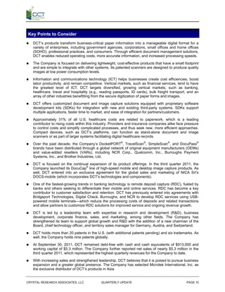 Key Points to Consider
   DCT’s products transform business-critical paper information into a manageable digital format for a
    variety of enterprises, including government agencies, corporations, small offices and home offices
    (SOHO), professional practices, and consumers. Through efficient document management solutions,
    DCT enables reduced operating costs, more accurate information, and increased processing speeds.

   The Company is focused on delivering lightweight, cost-effective products that have a small footprint
    and are simple to integrate with other systems. Its patented scanners are designed to produce quality
    images at low power consumption levels.

   Information and communications technology (ICT) helps businesses create cost efficiencies, boost
    labor productivity, and remain competitive. Vertical markets, such as financial services, tend to have
    the greatest level of ICT. DCT targets diversified, growing vertical markets, such as banking,
    healthcare, travel and hospitality (e.g., reading passports, ID cards), bulk freight transport, and an
    array of other industries benefitting from the secure digitization of paper forms and images.

   DCT offers customized document and image capture solutions equipped with proprietary software
    development kits (SDKs) for integration with new and existing third-party systems. SDKs support
    multiple applications, faster time to market, and ease of integration for partners/customers.

   Approximately 31% of all U.S. healthcare costs are related to paperwork, which is a leading
    contributor to rising costs within this industry. Providers and insurance companies alike face pressure
    to control costs and simplify complicated processes, and thus seek new, more efficient approaches.
    Compact devices, such as DCT’s platforms, can function as stand-alone document and image
    scanners or as part of larger systems facilitating digital healthcare records.

   Over the past decade, the Company’s DocketPORT®, TravelScan®, SimpleScan®, and DocuPass®
    brands have been distributed through a global network of original equipment manufacturers (OEMs)
    and value-added resellers (VARs), including NCR Corp., Qualcomm, Inc., Burroughs Payment
    Systems, Inc., and Brother Industries, Ltd.

   DCT is focused on the continual expansion of its product offerings. In the third quarter 2011, the
    Company launched its DocuCap® line of high-speed mobile and desktop image capture products. As
    well, DCT entered into an exclusive agreement for the global sales and marketing of NICA Srl’s
    DOCS-mobile (which incorporates DCT’s technologies and components).

   One of the fastest-growing trends in banking technology is remote deposit capture (RDC), fueled by
    banks and others seeking to differentiate their mobile and online services. RDC has become a key
    contributor to customer satisfaction and retention. DCT has previously entered into agreements with
    Bridgeport Technologies, Digital Check, Burroughs, and NCR to develop RDC services using USB-
    powered mobile terminals—which reduce the processing costs of deposits and related transactions
    and allow partners to customize RDC solutions for improved service and ongoing revenue growth.

   DCT is led by a leadership team with expertise in research and development (R&D), business
    development, corporate finance, sales, and marketing, among other fields. The Company has
    strengthened its team to support global growth and R&D with the addition of a new chairman of the
    Board, chief technology officer, and territory sales manager for Germany, Austria, and Switzerland.

   DCT holds more than 20 patents in the U.S. (with additional patents pending) and six trademarks. As
    well, the Company holds nine patents globally.

   At September 30, 2011, DCT remained debt-free with cash and cash equivalents of $913,000 and
    working capital of $5.3 million. The Company further reported net sales of nearly $5.3 million in the
    third quarter 2011, which represented the highest quarterly revenues for the Company to date.

   With increasing sales and strengthened leadership, DCT believes that it is poised to pursue business
    expansion and a greater global presence. The Company has selected Microtek International, Inc. as
    the exclusive distributor of DCT’s products in Asia.


CRYSTAL RESEARCH ASSOCIATES, LLC              QUARTERLY UPDATE                                     PAGE 10
 