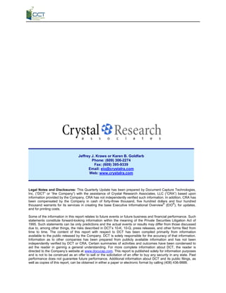 Jeffrey J. Kraws or Karen B. Goldfarb
                                           Phone: (609) 306-2274
                                             Fax: (609) 395-9339
                                         Email: eio@crystalra.com
                                         Web: www.crystalra.com



 Legal Notes and Disclosures: This Quarterly Update has been prepared by Document Capture Technologies,
 Inc. (“DCT” or “the Company”) with the assistance of Crystal Research Associates, LLC (“CRA”) based upon
 information provided by the Company. CRA has not independently verified such information. In addition, CRA has
 been compensated by the Company in cash of forty-three thousand, five hundred dollars and four hundred
 thousand warrants for its services in creating the base Executive Informational Overview® (EIO®), for updates,
 and for printing costs.

 Some of the information in this report relates to future events or future business and financial performance. Such
 statements constitute forward-looking information within the meaning of the Private Securities Litigation Act of
 1995. Such statements can be only predictions and the actual events or results may differ from those discussed
 due to, among other things, the risks described in DCT’s 10-K, 10-Q, press releases, and other forms filed from
 time to time. The content of this report with respect to DCT has been compiled primarily from information
 available to the public released by the Company. DCT is solely responsible for the accuracy of that information.
 Information as to other companies has been prepared from publicly available information and has not been
 independently verified by DCT or CRA. Certain summaries of activities and outcomes have been condensed to
 aid the reader in gaining a general understanding. For more complete information about DCT, the reader is
 directed to the Company’s website at www.docucap.com. This report is published solely for information purposes
 and is not to be construed as an offer to sell or the solicitation of an offer to buy any security in any state. Past
 performance does not guarantee future performance. Additional information about DCT and its public filings, as
 well as copies of this report, can be obtained in either a paper or electronic format by calling (408) 436-9888.




CRYSTAL RESEARCH ASSOCIATES, LLC                    QUARTERLY UPDATE                                            PAGE 12
 