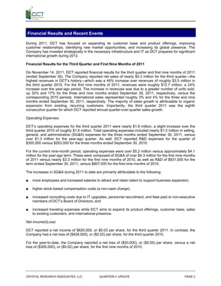 Financial Results and Recent Events

During 2011, DCT has focused on expanding its customer base and product offerings, improving
customer relationships, identifying new market opportunities, and increasing its global presence. The
Company has invested strategically in the necessary infrastructure and IT as DCT prepares for significant
international growth during 2012.

Financial Results for the Third Quarter and First Nine Months of 2011

On November 14, 2011, DCT reported financial results for the third quarter and first nine months of 2011
(ended September 30). The Company reported net sales of nearly $5.3 million for the third quarter—the
highest revenues in DCT’s history—which was a 48% increase over revenues of roughly $3.5 million in
the third quarter 2010. For the first nine months of 2011, revenues were roughly $12.7 million, a 24%
increase over the year-ago period. The increase in revenues was due to a greater number of units sold,
up 32% and 17% for the three and nine months ended September 30, 2011, respectively, versus the
corresponding 2010 periods. International sales represented roughly 3% and 4% for the three and nine
months ended September 30, 2011, respectively. The majority of sales growth is attributable to organic
expansion from existing, recurring customers. Importantly, the third quarter 2011 was the eighth
consecutive quarter for which DCT reported annual quarter-over-quarter sales growth.

Operating Expenses

DCT’s operating expenses for the third quarter 2011 were nearly $1.8 million, a slight increase over the
third quarter 2010 of roughly $1.6 million. Total operating expenses included nearly $1.5 million in selling,
general, and administrative (SG&A) expenses for the three months ended September 30, 2011, versus
over $1.3 million for the year-ago quarter. As well, DCT reported R&D expenses for the quarter of
$300,000 versus $263,000 for the three months ended September 30, 2010.

For the current nine-month period, operating expenses were over $5.2 million versus approximately $4.1
million for the year-ago term. These were composed of SG&A of over $4.3 million for the first nine months
of 2011 versus nearly $3.3 million for the first nine months of 2010, as well as R&D of $931,000 for the
term ended September 30, 2011, versus $807,000 for the first nine months of 2010.

The increases in SG&A during 2011 to date are primarily attributable to the following:

■   more employees and increased salaries to attract and retain talent to support business expansion;

■   higher stock-based compensation costs (a non-cash charge);

■   increased consulting costs due to IT upgrades, personnel recruitment, and fees paid to non-executive
    members of DCT’s Board of Directors; and

■   increased traveling expenses while DCT aims to expand its product offerings, customer base, sales
    to existing customers, and international presence.

Net Income/(Loss)

DCT reported a net income of $620,000, or $0.03 per share, for the third quarter 2011. In contrast, the
Company had a net loss of ($428,000), or ($0.02) per share, for the third quarter 2010.

For the year-to-date, the Company reported a net loss of ($20,000), or ($0.00) per share, versus a net
loss of ($305,000), or ($0.02) per share, for the first nine months of 2010.




CRYSTAL RESEARCH ASSOCIATES, LLC               QUARTERLY UPDATE                                       PAGE 2
 